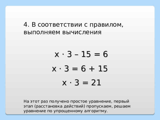 4. В соответствии с правилом, выполняем вычисления х · 3 – 15 = 6 х · 3 = 6 + 15 х · 3 = 21 На этот раз получено простое уравнение, первый этап (расстановка действий) пропускаем, решаем уравнение по упрощенному алгоритму. 