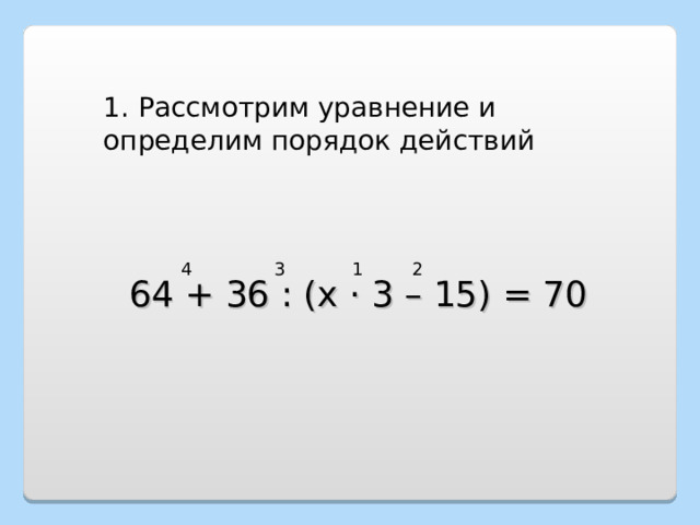 1. Рассмотрим уравнение и определим порядок действий 1 2 3 4 64 + 36 : (х · 3 – 15) = 70 