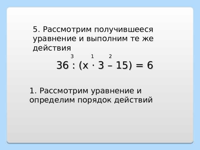 5. Рассмотрим получившееся уравнение и выполним те же действия 1 2 3 36 : (х · 3 – 15) = 6 1. Рассмотрим уравнение и определим порядок действий 