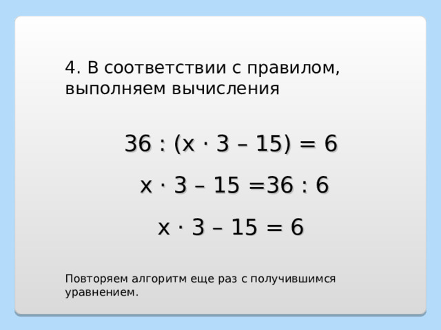 4. В соответствии с правилом, выполняем вычисления 36 : (х · 3 – 15) = 6  х · 3 – 15 =36 : 6 х · 3 – 15 = 6 Повторяем алгоритм еще раз с получившимся уравнением. 
