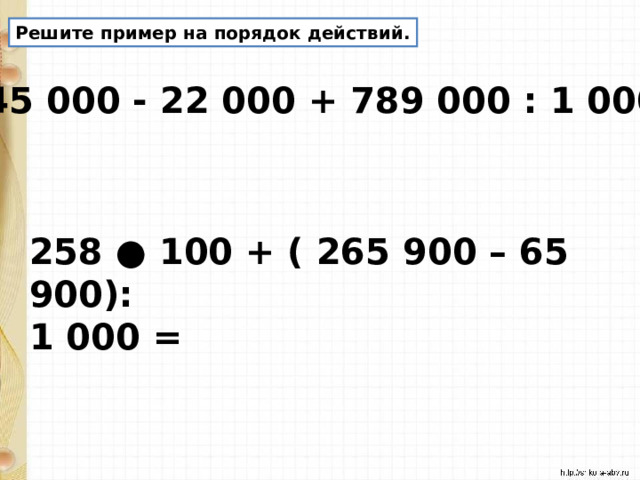 Решите пример на порядок действий. 345 000 - 22 000 + 789 000 : 1 000 = 258 ● 100 + ( 265 900 – 65 900): 1 000 = 