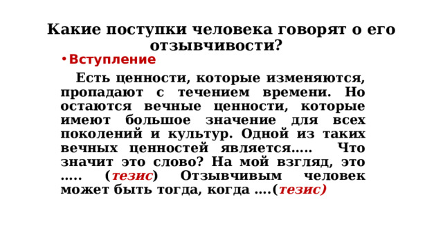 Какие поступки человека говорят о его отзывчивости? Вступление  Есть ценности, которые изменяются, пропадают с течением времени. Но остаются вечные ценности, которые имеют большое значение для всех поколений и культур. Одной из таких вечных ценностей является….. Что значит это слово? На мой взгляд, это ….. ( тезис ) Отзывчивым человек может быть тогда, когда ….( тезис) 