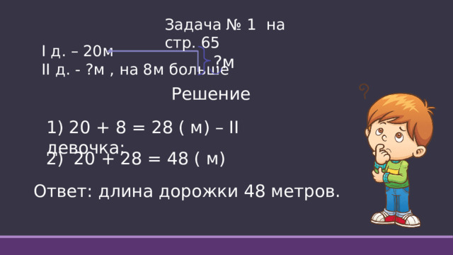 Задача № 1 на стр. 65 I д. – 20м II д. - ?м , на 8м больше ?м Решение 1) 20 + 8 = 28 ( м) – II девочка; 20 + 28 = 48 ( м) Ответ: длина дорожки 48 метров. 