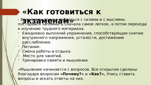 «Как готовиться к экзаменам» - Если очень трудно собраться с силами и с мыслями, постарайся запомнить сначала самое легкое, а потом переходи к изучению трудного материала. Ежедневно выполняй упражнения, способствующие снятию внутреннего напряжения, усталости, достижению расслабления. Питание. Смена работы и отдыха. - Место для занятий. Тренировка памяти и мышления. «Мышление начинается с вопросов. Все открытия сделаны благодаря вопросам «Почему?» и «Как?». Учись ставить вопросы и искать ответы на них. 