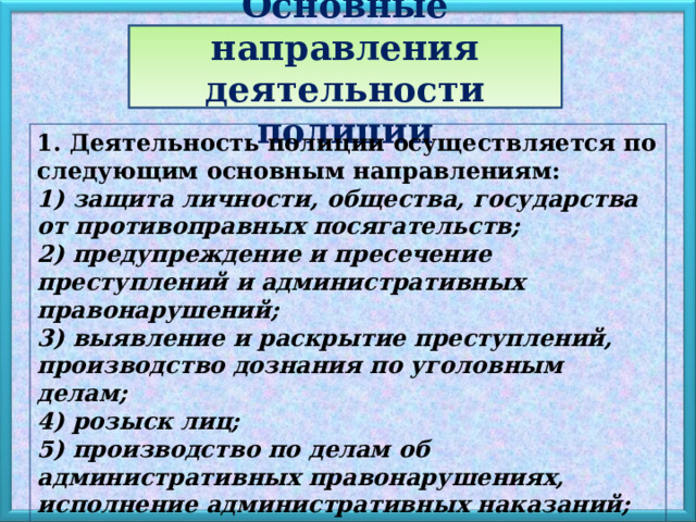 Основные направления деятельности полиции 1. Деятельность полиции осуществляется по следующим основным направлениям: 1) защита личности, общества, государства от противоправных посягательств; 2) предупреждение и пресечение преступлений и административных правонарушений; 3) выявление и раскрытие преступлений, производство дознания по уголовным делам; 4) розыск лиц; 5) производство по делам об административных правонарушениях, исполнение административных наказаний; 6) обеспечение правопорядка в общественных местах; 