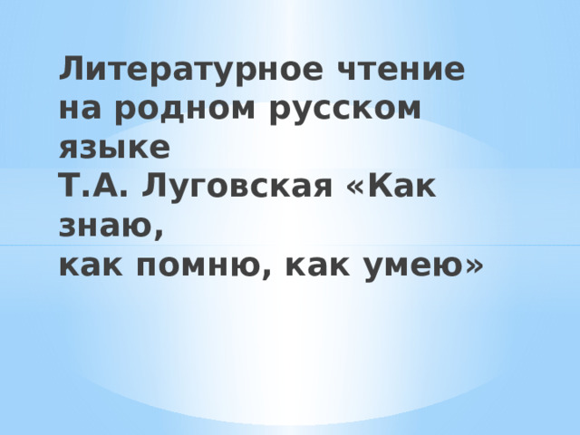 Литературное чтение на родном русском языке  Т.А. Луговская «Как знаю,  как помню, как умею» 