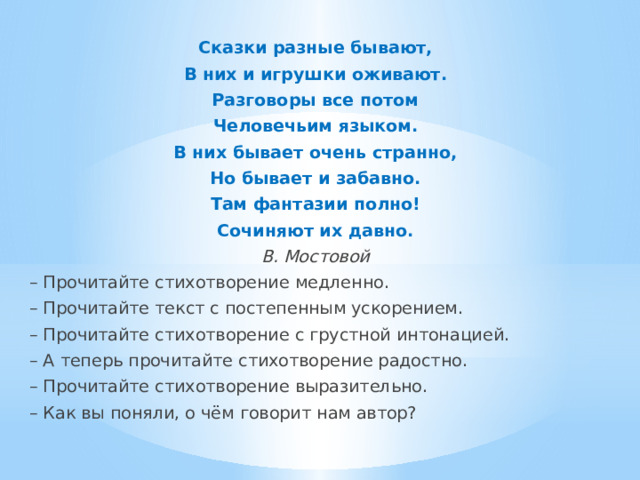 Сказки разные бывают, В них и игрушки оживают. Разговоры все потом Человечьим языком. В них бывает очень странно, Но бывает и забавно. Там фантазии полно! Сочиняют их давно. В. Мостовой – Прочитайте стихотворение медленно. – Прочитайте текст с постепенным ускорением. – Прочитайте стихотворение с грустной интонацией. – А теперь прочитайте стихотворение радостно. – Прочитайте стихотворение выразительно. – Как вы поняли, о чём говорит нам автор? 