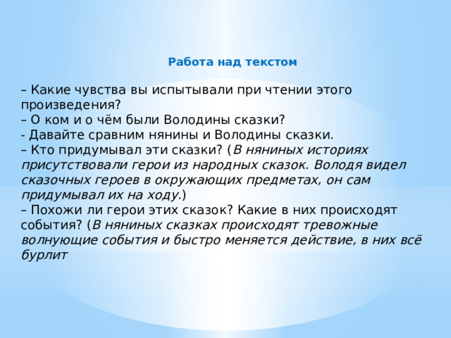  Работа над текстом  – Какие чувства вы испытывали при чтении этого произведения? – О ком и о чём были Володины сказки? - Давайте сравним нянины и Володины сказки. – Кто придумывал эти сказки? ( В няниных историях присутствовали герои из народных сказок. Володя видел сказочных героев в окружающих предметах, он сам придумывал их на ходу .) – Похожи ли герои этих сказок? Какие в них происходят события? ( В няниных сказках происходят тревожные волнующие события и быстро меняется действие, в них всё бурлит 