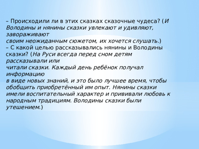 – Происходили ли в этих сказках сказочные чудеса? ( И Володины и нянины сказки увлекают и удивляют, завораживают своим неожиданным сюжетом, их хочется слушать .) – С какой целью рассказывались нянины и Володины сказки? ( На Руси всегда перед сном детям рассказывали или читали сказки. Каждый день ребёнок получал информацию в виде новых знаний, и это было лучшее время, чтобы обобщить приобретённый им опыт. Нянины сказки имели воспитательный характер и прививали любовь к народным традициям. Володины сказки были утешением .) 