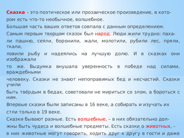 Сказка – это поэтическое или прозаическое произведение, в кото- ром есть что-то необычное, волшебное. Большая часть ваших ответов совпала с данным определением. Самым первым творцом сказок был народ . Люди жили трудно: паха- ли пашню, сеяли, боронили, жали, молотили, рубили лес, пряли, ткали, ловили рыбу и надеялись на лучшую долю. И в сказках они изображали то же. Выдумка внушала уверенность в победе над силами, враждебными человеку. Сказки не знают непоправимых бед и несчастий. Сказки учили быть твёрдым в бедах, советовали не мириться со злом, а бороться с ним. Впервые сказки были записаны в 16 веке, а собирать и изучать их стли только в 19 веке. Сказки бывают разные. Есть волшебные , – в них обязательно дол- жны быть чудеса и волшебные предметы. Есть сказки о животны х, – в них животные могут говорить, ходить друг к другу в гости и даже учить- ся в школе. Есть бытовые сказки, – в них описывается жизнь простых людей: бедного мужика или ловкого солдата. Сказка обязательно учит чему-то людей, заключает в себе мудрую мысль. 