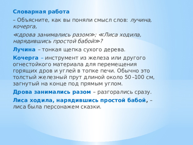 Словарная работа – Объясните, как вы поняли смысл слов: лучина, кочерга, ≪ дрова занимались разом≫; ≪Лиса ходила, нарядившись простой бабой≫? Лучина  – тонкая щепка сухого дерева. Кочерга –  инструмент из железа или другого огнестойкого материала для перемещения горящих дров и углей в топке печи. Обычно это толстый железный прут длиной около 50 – 100 см, загнутый на конце под прямым углом. Дрова занимались разом – разгорались сразу. Лиса ходила, нарядившись простой бабой , – лиса была персонажем сказки. 