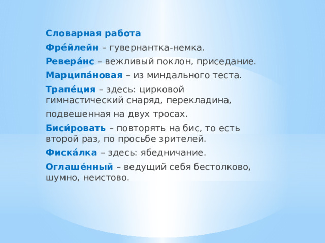 Словарная работа Фре́йлейн – гувернантка-немка. Ревера́нс  – вежливый поклон, приседание. Марципа́новая  – из миндального теста. Трапе́ция  – здесь: цирковой гимнастический снаряд, перекладина, подвешенная на двух тросах. Биси́ровать  – повторять на бис, то есть второй раз, по просьбе зрителей. Фиска́лка  – здесь: ябедничание. Оглаше́нный  – ведущий себя бестолково, шумно, неистово. 