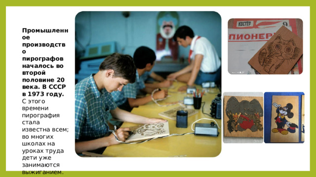 Промышленное производство пирографов началось во второй половине 20 века. В СССР в 1973 году. С этого времени пирография стала известна всем; во многих школах на уроках труда дети уже занимаются выжиганием. 