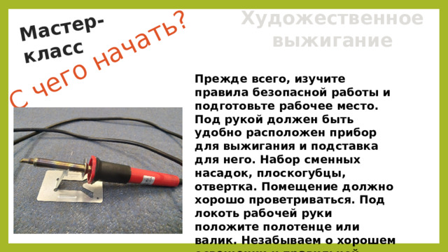 С чего начать? Мастер-класс Художественное выжигание Прежде всего, изучите правила безопасной работы и подготовьте рабочее место. Под рукой должен быть удобно расположен прибор для выжигания и подставка для него. Набор сменных насадок, плоскогубцы, отвертка. Помещение должно хорошо проветриваться. Под локоть рабочей руки положите полотенце или валик. Незабываем о хорошем освещении и правильной осанке. 