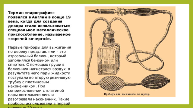 Термин «пирография» появился в Англии в конце 19 века, когда для создания декора стало использоваться специальное металлическое приспособление, называемое «горячей кочергой». Первые приборы для выжигания по дереву представляли – это аэрозольный баллон, который заполнялся бензином или спиртом. С помощью груши в баллончик нагнетался воздух, в результате чего пары жидкости поступали во вторую резиновую трубку с платиновым наконечником. При соприкосновении с платиной пары воспламенялись и разогревали наконечник. Такие приборы использовали в первой половине 20 века. 