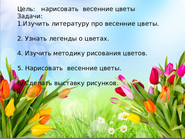 ПроекТ «Весенние цветы» Цель: нарисовать весенние цветы Задачи: 1.Изучить литературу про весенние цветы. 2. Узнать легенды о цветах. 4. Изучить методику рисования цветов. 5. Нарисовать весенние цветы. 6. Сделать выставку рисунков. Руководитель : Ефременкова Ж.М 