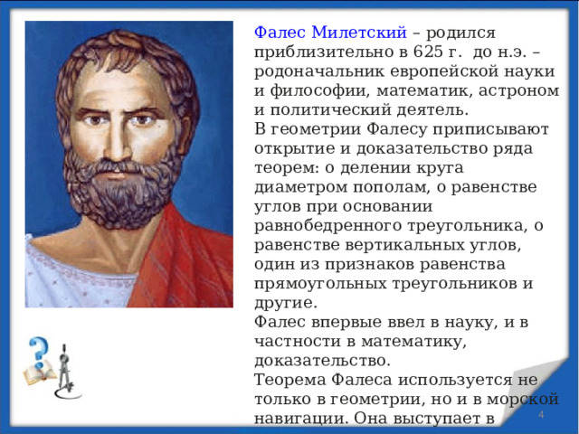 Фалес Милетский – родился приблизительно в 625 г. до н.э. – родоначальник европейской науки и философии, математик, астроном и политический деятель. В геометрии Фалесу приписывают открытие и доказательство ряда теорем: о делении круга диаметром пополам, о равенстве углов при основании равнобедренного треугольника, о равенстве вертикальных углов, один из признаков равенства прямоугольных треугольников и другие.  Фалес впервые ввел в науку, и в частности в математику, доказательство.  Теорема Фалеса используется не только в геометрии, но и в морской навигации. Она выступает в качестве правила о том, что столкновение судов, двигающихся с постоянной скоростью, неизбежно, если сохраняется курс судов друг на друга.  