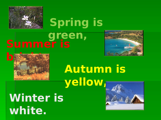     Spring is green,  Summer is bright, Autumn is yellow, Winter is white. 