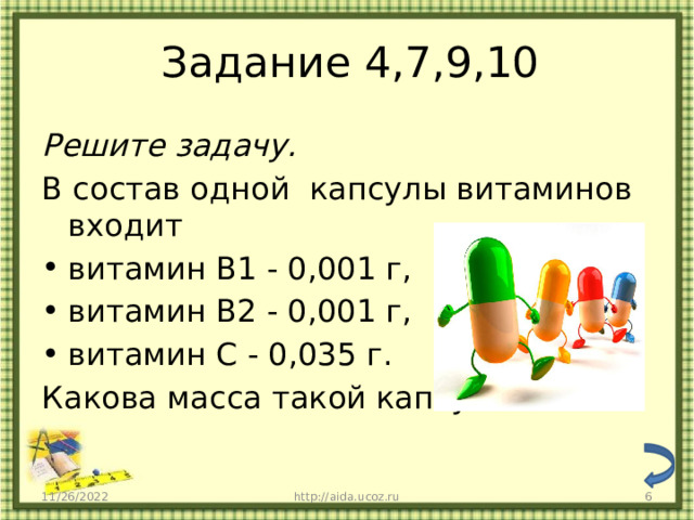 Задание 4,7,9,10 Решите задачу. В состав одной капсулы витаминов входит витамин B1 - 0,001 г, витамин В2 - 0,001 г, витамин С - 0,035 г. Какова масса такой капсулы? 11/26/2022 http://aida.ucoz.ru  