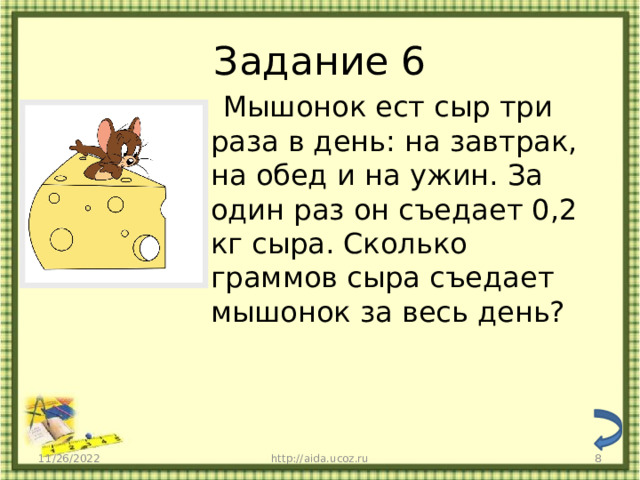 Задание 6  Мышонок ест сыр три раза в день: на завтрак, на обед и на ужин. За один раз он съедает 0,2 кг сыра. Сколько граммов сыра съедает мышонок за весь день? 11/26/2022 http://aida.ucoz.ru  