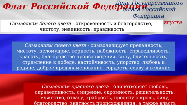 Флаг Российской Федерации День Государственного флага Российской Федерации  отмечается 22 августа Символизм белого цвета - откровенность и благородство,  чистоту, невинность, правдивость Символизм синего цвета - символизирует преданность, чистоту, целомудрие, верность, набожность, справедливость, красоту, благородство происхождения, силу, бдительность, стремление к победе, настойчивость, упорство, любовь к родине, доброе предзнаменование, гордость, славу и величие Символизм красного цвета - олицетворяет любовь, справедливость, смирение, скромность, решительность, мужество, отвагу, храбрость, пролитую кровь, силу, благородство, знатность происхождения, а также власть 