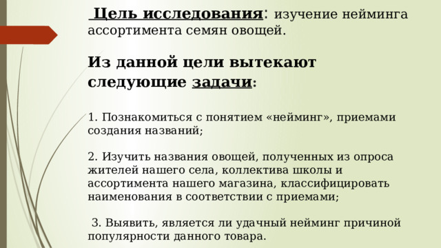   Цель исследования : изучение нейминга ассортимента семян овощей.   Из данной цели вытекают следующие задачи :    1. Познакомиться с понятием «нейминг», приемами создания названий;   2. Изучить названия овощей, полученных из опроса жителей нашего села, коллектива школы и ассортимента нашего магазина, классифицировать наименования в соответствии с приемами;    3. Выявить, является ли удачный нейминг причиной популярности данного товара.     