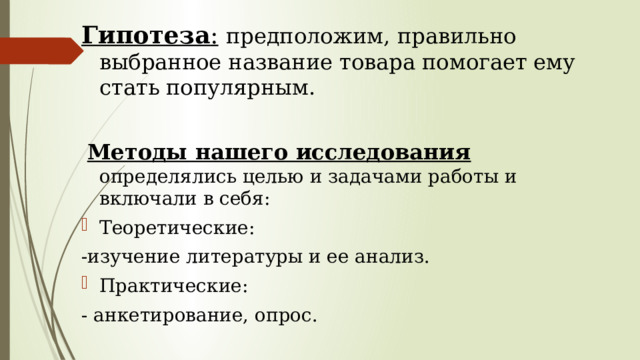 Гипотеза :  предположим, правильно выбранное название товара помогает ему стать популярным.  Методы нашего исследования определялись целью и задачами работы и включали в себя: Теоретические: -изучение литературы и ее анализ. Практические: - анкетирование, опрос. 