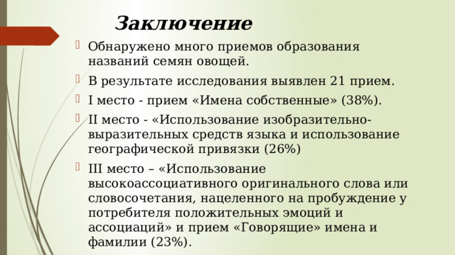 Заключение Обнаружено много приемов образования названий семян овощей. В результате исследования выявлен 21 прием. I место - прием «Имена собственные» (38%). II место - «Использование изобразительно-выразительных средств языка и использование географической привязки (26%) III место – «Использование высокоассоциативного оригинального слова или словосочетания, нацеленного на пробуждение у потребителя положительных эмоций и ассоциаций» и прием «Говорящие» имена и фамилии (23%). 