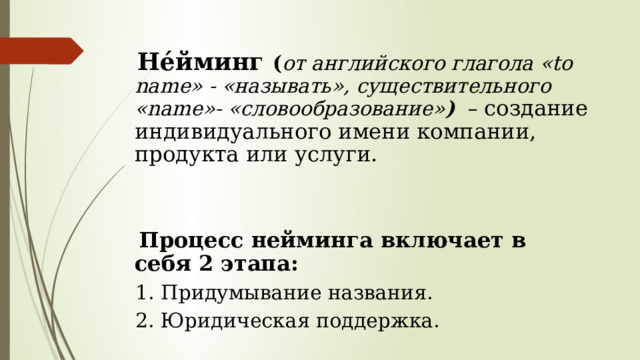   Нéйминг ( от английского глагола «to name» - «называть», существительного «name»- «словообразование» )  – создание индивидуального имени компании, продукта или услуги.  Процесс нейминга включает в себя 2 этапа:  1. Придумывание названия.  2. Юридическая поддержка. 