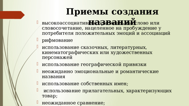 Приемы создания названий высокоассоциативное оригинальное слово или словосочетание, нацеленное на пробуждение у потребителя положительных эмоций и ассоциаций рифмование использование сказочных, литературных, кинематографических или художественных персонажей использование географической привязки неожиданно эмоциональные и романтические названия использование собственных имен;  использование прилагательных, характеризующих товар; неожиданное сравнение; использование иностранных слов, написанных по-русски. 