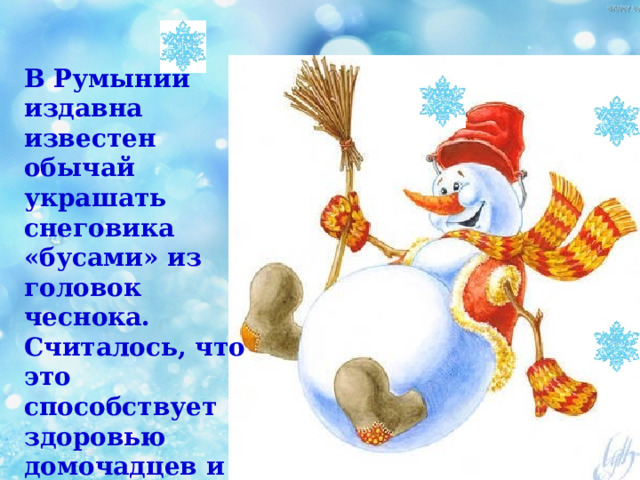 В Румынии издавна известен обычай украшать снеговика «бусами» из головок чеснока. Считалось, что это способствует здоровью домочадцев и оберегает их от проказ темной силы. 