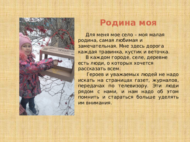 Родина моя  Для меня мое село – моя малая родина, самая любимая и замечательная. Мне здесь дорога каждая травинка, кустик и веточка.   В каждом городе, селе, деревне есть люди, о которых хочется рассказать всем.   Героев и уважаемых людей не надо искать на страницах газет, журналов, передачах по телевизору. Эти люди рядом с нами, и нам надо об этом помнить и стараться больше уделять им внимания.  