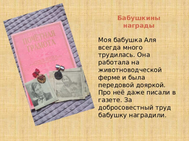 Бабушкины награды Моя бабушка Аля всегда много трудилась. Она работала на животноводческой ферме и была передовой дояркой. Про неё даже писали в газете. За добросовестный труд бабушку наградили. 