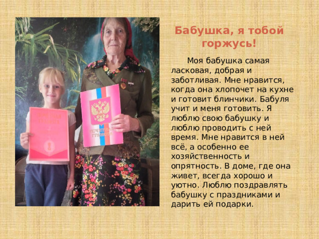 Бабушка, я тобой горжусь! Моя бабушка самая ласковая, добрая и заботливая. Мне нравится, когда она хлопочет на кухне и готовит блинчики. Бабуля учит и меня готовить. Я люблю свою бабушку и люблю проводить с ней время. Мне нравится в ней всё, а особенно ее хозяйственность и опрятность. В доме, где она живет, всегда хорошо и уютно. Люблю поздравлять бабушку с праздниками и дарить ей подарки. 