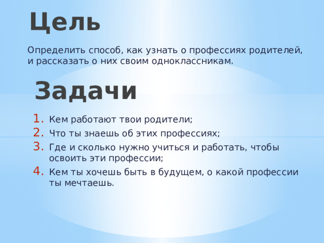Цель Определить способ, как узнать о профессиях родителей, и рассказать о них своим одноклассникам. Задачи Кем работают твои родители; Что ты знаешь об этих профессиях; Где и сколько нужно учиться и работать, чтобы освоить эти профессии; Кем ты хочешь быть в будущем, о какой профессии ты мечтаешь. 