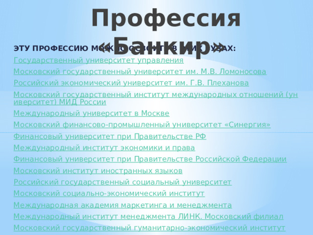  Профессия «Банкир» ЭТУ ПРОФЕССИЮ МОЖНО ОСВОИТЬ в этих вузах: Государственный университет управления Московский государственный университет им. М.В. Ломоносова Российский экономический университет им. Г.В. Плеханова Московский государственный институт международных отношений (университет) МИД России Международный университет в Москве Московский финансово-промышленный университет «Синергия» Финансовый университет при Правительстве РФ Международный институт экономики и права Финансовый университет при Правительстве Российской Федерации Московский институт иностранных языков Российский государственный социальный университет Московский социально-экономический институт Международная академия маркетинга и менеджмента Международный институт менеджмента ЛИНК. Московский филиал Московский государственный гуманитарно-экономический институт 