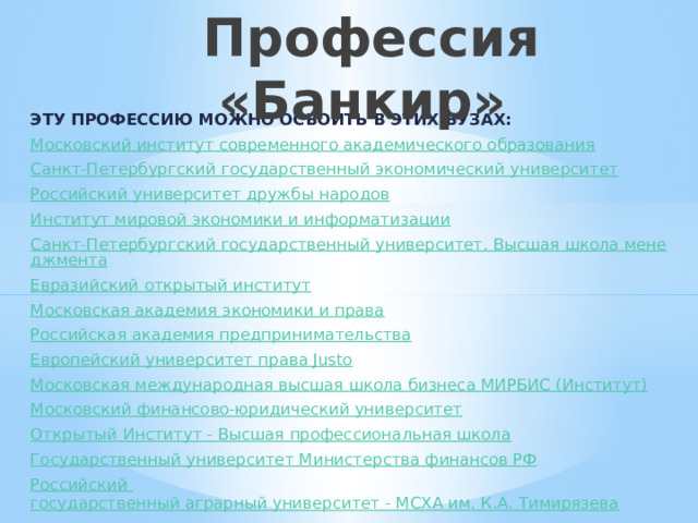  Профессия «Банкир» ЭТУ ПРОФЕССИЮ МОЖНО ОСВОИТЬ в этих вузах: Московский институт современного академического образования Санкт-Петербургский государственный экономический университет Российский университет дружбы народов Институт мировой экономики и информатизации Санкт-Петербургский государственный университет. Высшая школа менеджмента Евразийский открытый институт Московская академия экономики и права Российская академия предпринимательства Европейский университет права Justo Московская международная высшая школа бизнеса МИРБИС (Институт) Московский финансово-юридический университет Открытый Институт - Высшая профессиональная школа Государственный университет Министерства финансов РФ Российский государственный аграрный университет - МСХА им. К.А. Тимирязева 