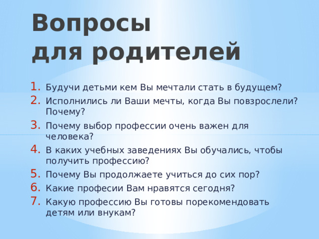 Вопросы  для родителей Будучи детьми кем Вы мечтали стать в будущем? Исполнились ли Ваши мечты, когда Вы повзрослели? Почему? Почему выбор профессии очень важен для человека? В каких учебных заведениях Вы обучались, чтобы получить профессию? Почему Вы продолжаете учиться до сих пор? Какие професии Вам нравятся сегодня? Какую профессию Вы готовы порекомендовать детям или внукам? 