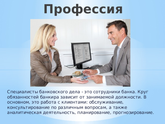 Профессия «Банкир» Специалисты банковского дела - это сотрудники банка. Круг обязанностей банкира зависит от занимаемой должности. В основном, это работа с клиентами: обслуживание, консультирование по различным вопросам, а также аналитическая деятельность, планирование, прогнозирование. 