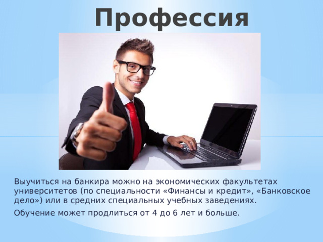  Профессия «Банкир» Выучиться на банкира можно на экономических факультетах университетов (по специальности «Финансы и кредит», «Банковское дело») или в средних специальных учебных заведениях. Обучение может продлиться от 4 до 6 лет и больше. 