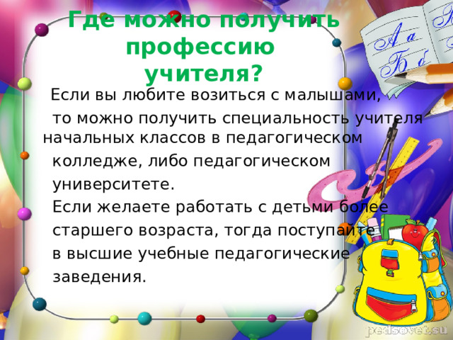 Где можно получить профессию  учителя? Если вы любите возиться с малышами,  то можно получить специальность учителя начальных классов в педагогическом  колледже, либо педагогическом  университете.  Если желаете работать с детьми более  старшего возраста, тогда поступайте  в высшие учебные педагогические  заведения. 