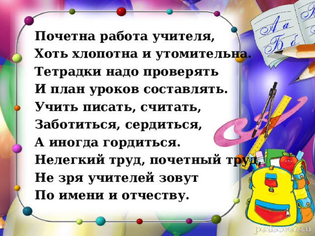 Почетна работа учителя, Хоть хлопотна и утомительна. Тетрадки надо проверять И план уроков составлять. Учить писать, считать, Заботиться, сердиться, А иногда гордиться. Нелегкий труд, почетный труд, Не зря учителей зовут По имени и отчеству. 