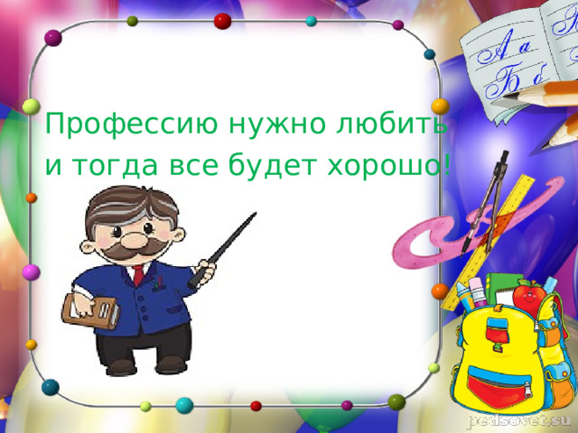  Профессию нужно любить  и тогда все будет хорошо! 