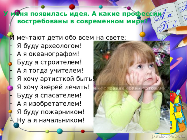 У меня появилась идея. А какие профессии востребованы в современном мире? И мечтают дети обо всем на свете: Я буду археологом! А я океанографом! Буду я строителем! А я тогда учителем! Я хочу артисткой быть! Я хочу зверей лечить! Буду я спасателем! А я изобретателем! Я буду пожарником! Ну а я начальником! 