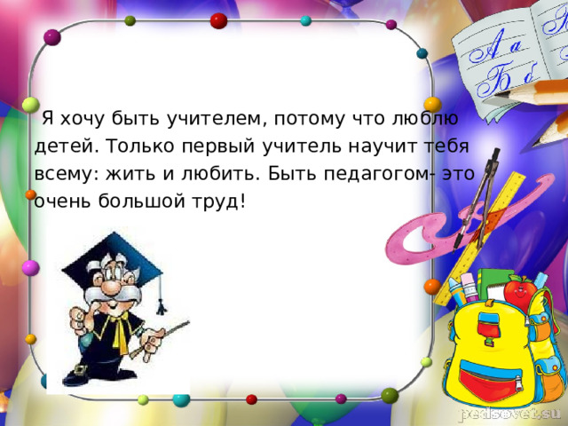  Я хочу быть учителем, потому что люблю детей. Только первый учитель научит тебя всему: жить и любить. Быть педагогом- это очень большой труд! 