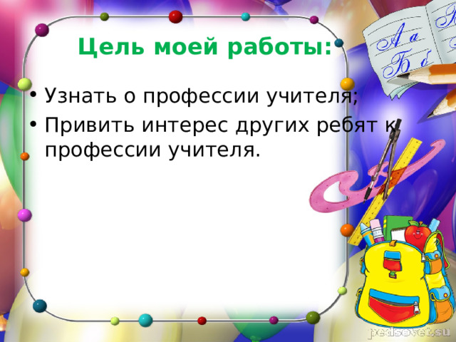 Цель моей работы: Узнать о профессии учителя; Привить интерес других ребят к профессии учителя. 