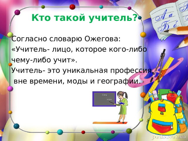 Кто такой учитель? Согласно словарю Ожегова: «Учитель- лицо, которое кого-либо чему-либо учит». Учитель- это уникальная профессия,  вне времени, моды и географии. 