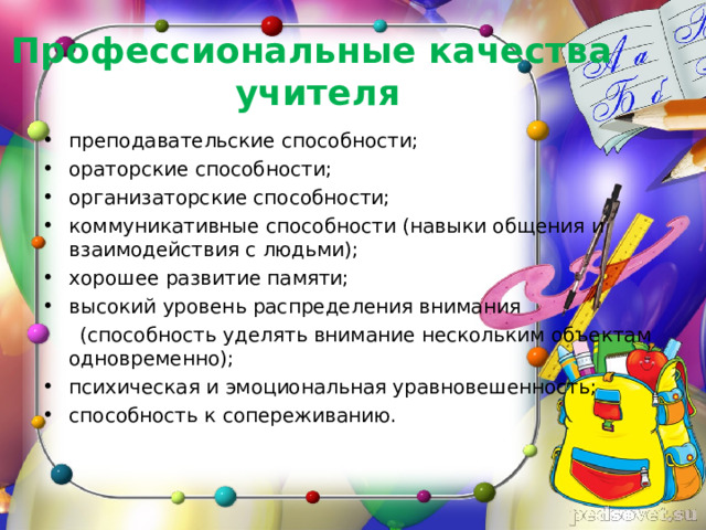 Профессиональные качества  учителя преподавательские способности; ораторские способности; организаторские способности; коммуникативные способности (навыки общения и взаимодействия с людьми); хорошее развитие памяти; высокий уровень распределения внимания  (способность уделять внимание нескольким объектам одновременно); психическая и эмоциональная уравновешенность; способность к сопереживанию. 