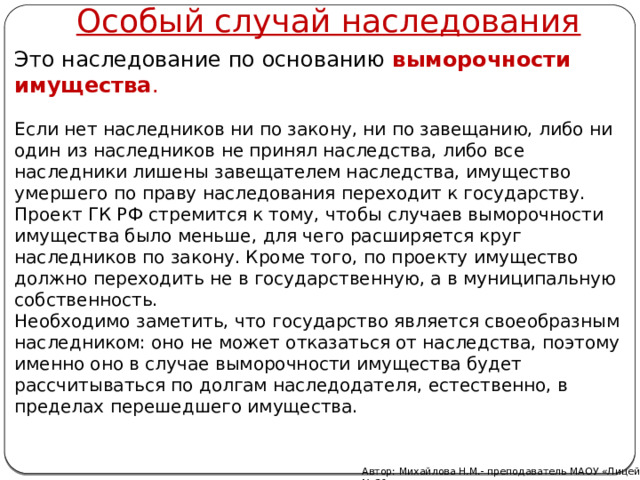 Особый случай наследования Это наследование по основанию  выморочности имущества .  Если нет наследников ни по закону, ни по завещанию, либо ни один из наследников не принял наследства, либо все наследники лишены завещателем наследства, имущество умершего по праву наследования переходит к государству. Проект ГК РФ стремится к тому, чтобы случаев выморочности имущества было меньше, для чего расширяется круг наследников по закону. Кроме того, по проекту имущество должно переходить не в государственную, а в муниципальную собственность. Необходимо заметить, что государство является своеобразным наследником: оно не может отказаться от наследства, поэтому именно оно в случае выморочности имущества будет рассчитываться по долгам наследодателя, естественно, в пределах перешедшего имущества. Автор: Михайлова Н.М.- преподаватель МАОУ «Лицей № 21» 