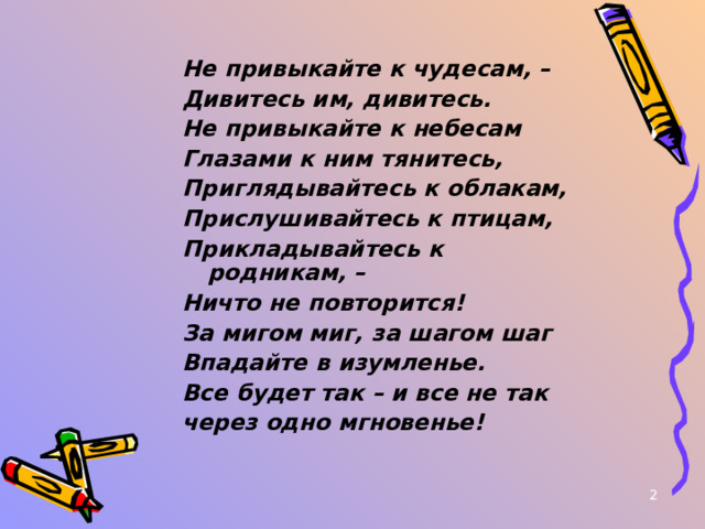 Не привыкайте к чудесам, – Дивитесь им, дивитесь. Не привыкайте к небесам Глазами к ним тянитесь, Приглядывайтесь к облакам, Прислушивайтесь к птицам, Прикладывайтесь к родникам, – Ничто не повторится! За мигом миг, за шагом шаг Впадайте в изумленье. Все будет так – и все не так через одно мгновенье!   